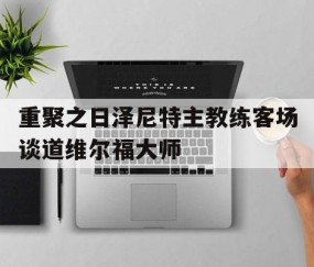 皇冠体育官网-包含重聚之日泽尼特主教练客场谈道维尔福大师的词条